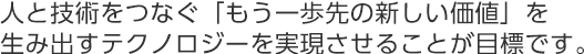 人と技術をつなぐ「もう一歩先の新しい価値」を生み出すテクノロジーを実現させることが目標です。