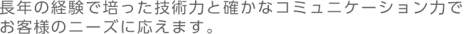 長年の経験で培った技術力と確かなコミュニケーション力でお客様のニーズにお応えします。