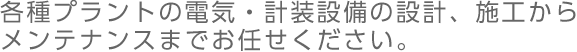 各種プラントの電気・計装設備の設計、施工からメンテナンスまでお任せ下さい。